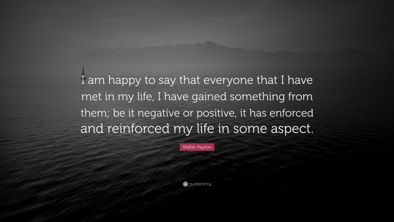 Walter Payton Quote: “I am happy to say that everyone that I have met in my life, I have gained something from them; be it negative or positive, it has enforced and reinforced my life in some aspect.”