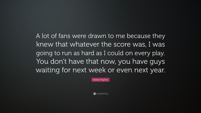 Walter Payton Quote: “A lot of fans were drawn to me because they knew that whatever the score was, I was going to run as hard as I could on every play. You don’t have that now, you have guys waiting for next week or even next year.”