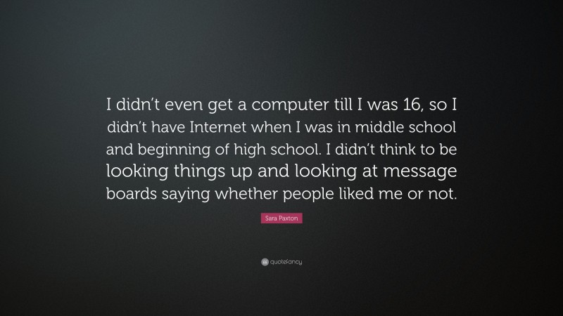 Sara Paxton Quote: “I didn’t even get a computer till I was 16, so I didn’t have Internet when I was in middle school and beginning of high school. I didn’t think to be looking things up and looking at message boards saying whether people liked me or not.”