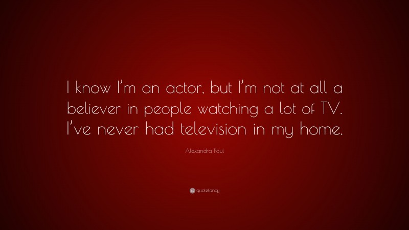 Alexandra Paul Quote: “I know I’m an actor, but I’m not at all a believer in people watching a lot of TV. I’ve never had television in my home.”