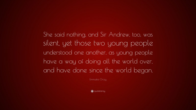 Emmuska Orczy Quote: “She said nothing, and Sir Andrew, too, was silent, yet those two young people understood one another, as young people have a way of doing all the world over, and have done since the world began.”