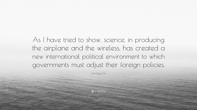 John Boyd Orr Quote: “As I have tried to show, science, in producing the airplane and the wireless, has created a new international political environment to which governments must adjust their foreign policies.”