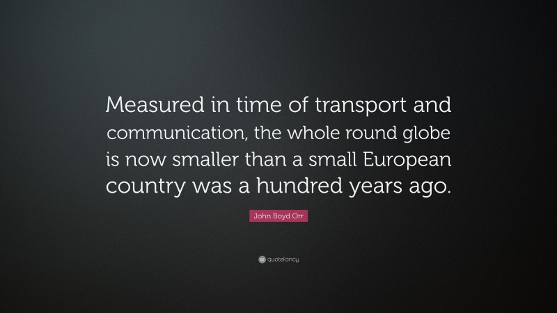 John Boyd Orr Quote: “Measured in time of transport and communication, the whole round globe is now smaller than a small European country was a hundred years ago.”