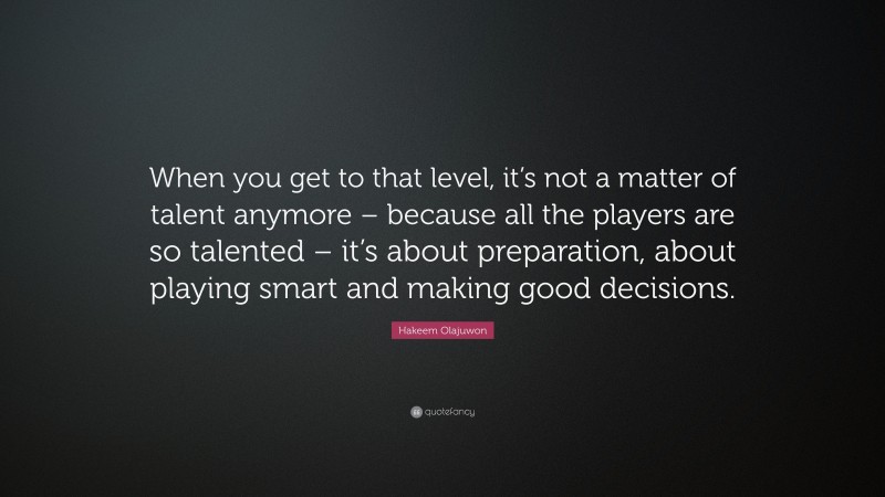 Hakeem Olajuwon Quote: “When you get to that level, it’s not a matter of talent anymore – because all the players are so talented – it’s about preparation, about playing smart and making good decisions.”