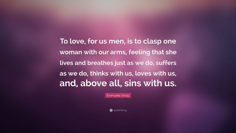 Emmuska Orczy Quote: “To love, for us men, is to clasp one woman with our arms, feeling that she lives and breathes just as we do, suffers as we do, thinks with us, loves with us, and, above all, sins with us.”