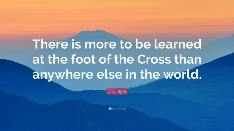 J. C. Ryle Quote: “There is more to be learned at the foot of the Cross than anywhere else in the world.”