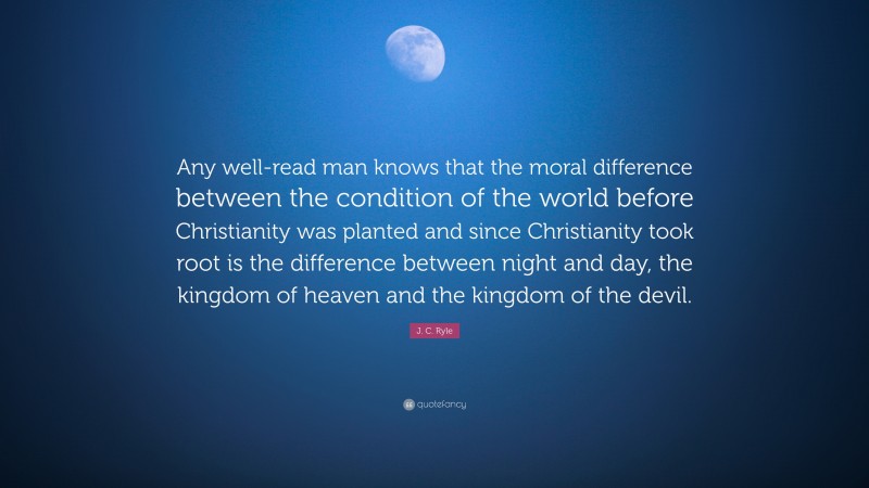 J. C. Ryle Quote: “Any well-read man knows that the moral difference between the condition of the world before Christianity was planted and since Christianity took root is the difference between night and day, the kingdom of heaven and the kingdom of the devil.”