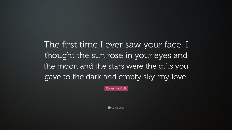 Ewan MacColl Quote: “The first time I ever saw your face, I thought the sun rose in your eyes and the moon and the stars were the gifts you gave to the dark and empty sky, my love.”