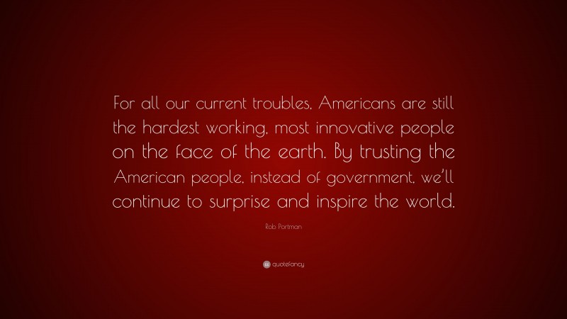 Rob Portman Quote: “For all our current troubles, Americans are still the hardest working, most innovative people on the face of the earth. By trusting the American people, instead of government, we’ll continue to surprise and inspire the world.”