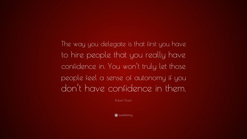 Robert Pozen Quote: “The way you delegate is that first you have to hire people that you really have confidence in. You won’t truly let those people feel a sense of autonomy if you don’t have confidence in them.”