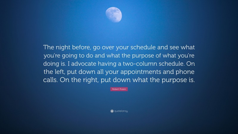 Robert Pozen Quote: “The night before, go over your schedule and see what you’re going to do and what the purpose of what you’re doing is. I advocate having a two-column schedule. On the left, put down all your appointments and phone calls. On the right, put down what the purpose is.”