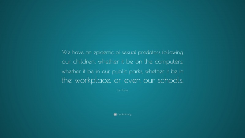Jon Porter Quote: “We have an epidemic of sexual predators following our children, whether it be on the computers, whether it be in our public parks, whether it be in the workplace, or even our schools.”