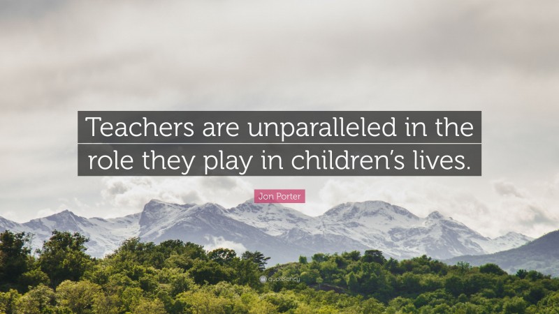 Jon Porter Quote: “Teachers are unparalleled in the role they play in children’s lives.”