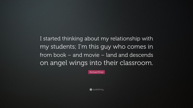 Richard Price Quote: “I started thinking about my relationship with my students; I’m this guy who comes in from book – and movie – land and descends on angel wings into their classroom.”