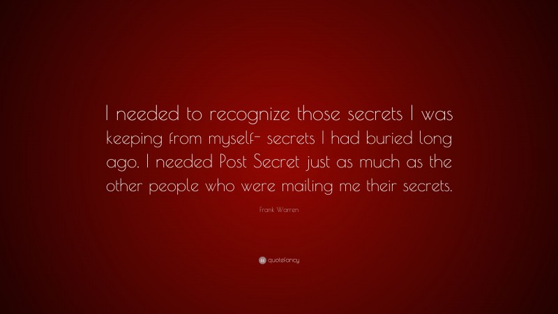 Frank Warren Quote: “I needed to recognize those secrets I was keeping from myself- secrets I had buried long ago. I needed Post Secret just as much as the other people who were mailing me their secrets.”