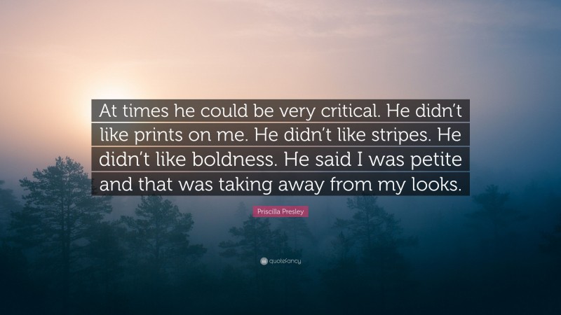 Priscilla Presley Quote: “At times he could be very critical. He didn’t like prints on me. He didn’t like stripes. He didn’t like boldness. He said I was petite and that was taking away from my looks.”