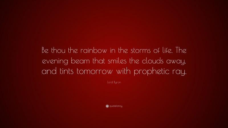 Lord Byron Quote: “Be thou the rainbow in the storms of life. The evening beam that smiles the clouds away, and tints tomorrow with prophetic ray.”