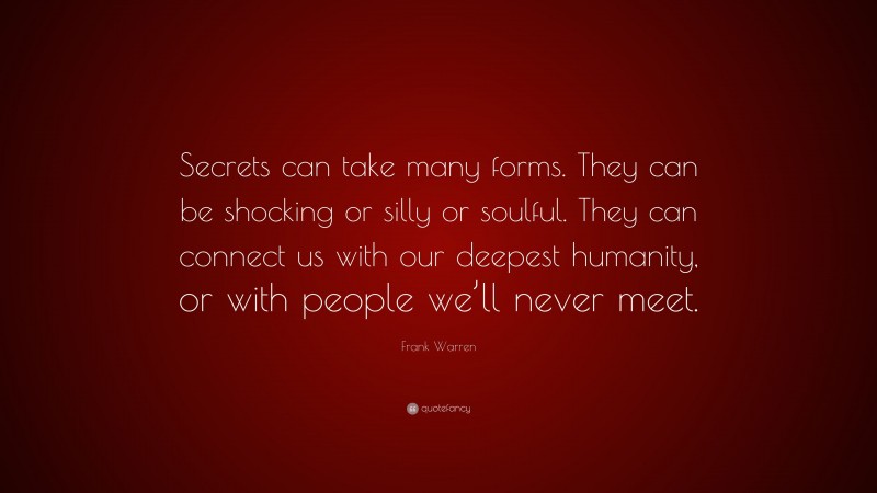 Frank Warren Quote: “Secrets can take many forms. They can be shocking or silly or soulful. They can connect us with our deepest humanity, or with people we’ll never meet.”