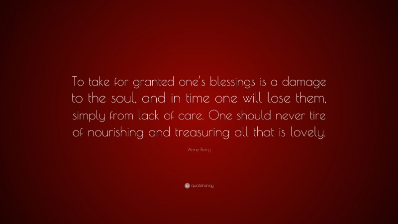 Anne Perry Quote: “To take for granted one’s blessings is a damage to the soul, and in time one will lose them, simply from lack of care. One should never tire of nourishing and treasuring all that is lovely.”