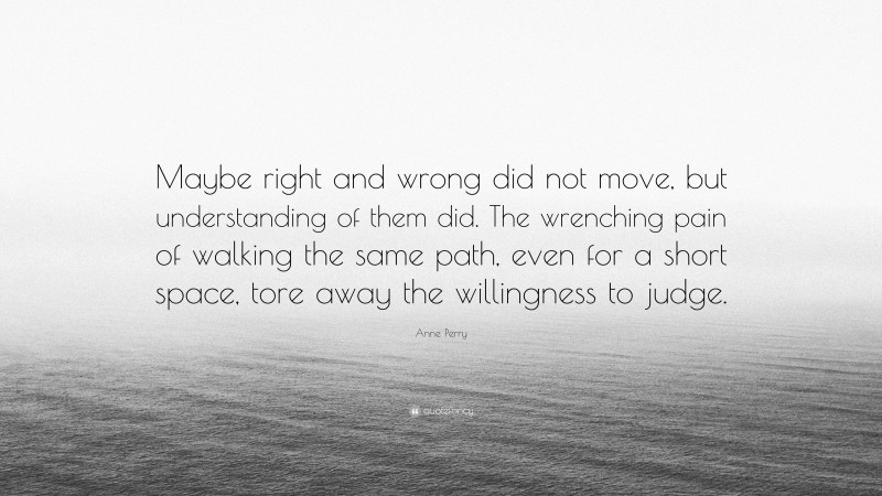 Anne Perry Quote: “Maybe right and wrong did not move, but understanding of them did. The wrenching pain of walking the same path, even for a short space, tore away the willingness to judge.”