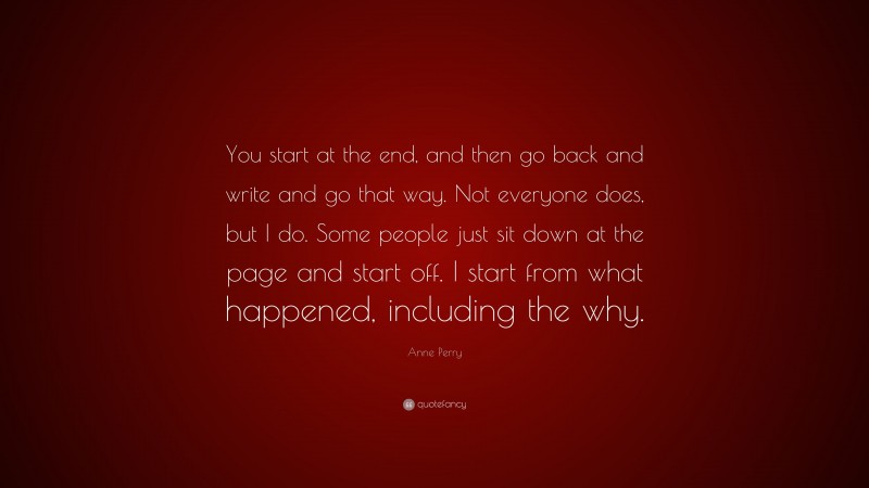 Anne Perry Quote: “You start at the end, and then go back and write and go that way. Not everyone does, but I do. Some people just sit down at the page and start off. I start from what happened, including the why.”