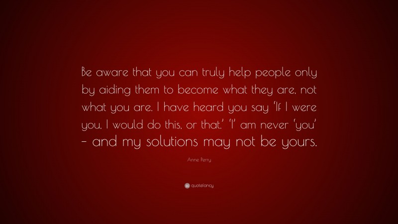Anne Perry Quote: “Be aware that you can truly help people only by aiding them to become what they are, not what you are. I have heard you say ‘If I were you, I would do this, or that.’ ‘I’ am never ‘you’ – and my solutions may not be yours.”