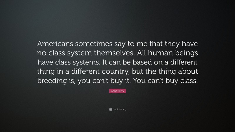 Anne Perry Quote: “Americans sometimes say to me that they have no class system themselves. All human beings have class systems. It can be based on a different thing in a different country, but the thing about breeding is, you can’t buy it. You can’t buy class.”