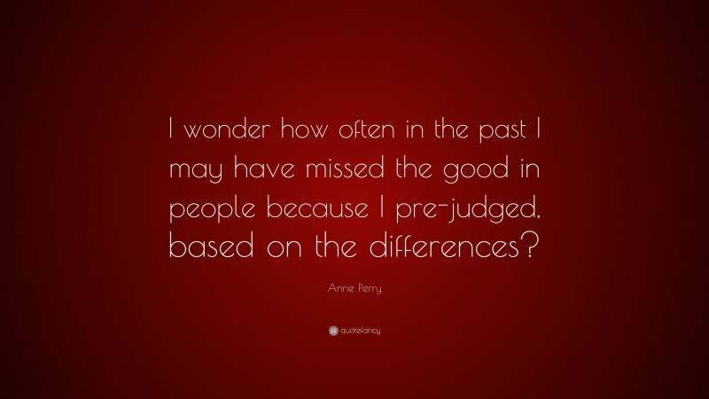 Anne Perry Quote: “I wonder how often in the past I may have missed the good in people because I pre-judged, based on the differences?”