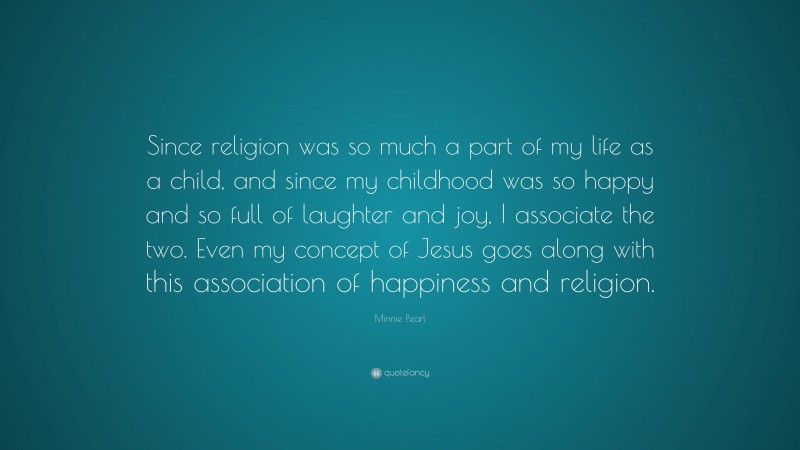 Minnie Pearl Quote: “Since religion was so much a part of my life as a child, and since my childhood was so happy and so full of laughter and joy, I associate the two. Even my concept of Jesus goes along with this association of happiness and religion.”