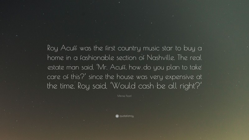 Minnie Pearl Quote: “Roy Acuff was the first country music star to buy a home in a fashionable section of Nashville. The real estate man said, ‘Mr. Acuff, how do you plan to take care of this?’ since the house was very expensive at the time. Roy said, ‘Would cash be all right?’”