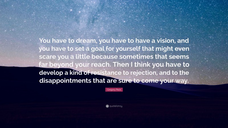 Gregory Peck Quote: “You have to dream, you have to have a vision, and you have to set a goal for yourself that might even scare you a little because sometimes that seems far beyond your reach. Then I think you have to develop a kind of resistance to rejection, and to the disappointments that are sure to come your way.”
