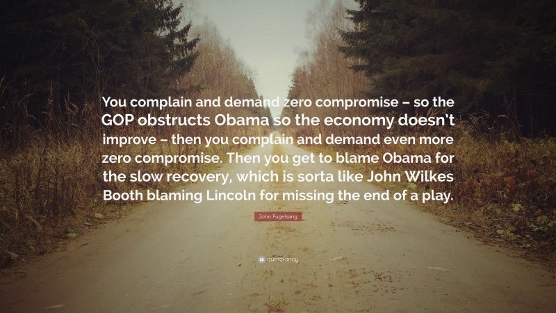John Fugelsang Quote: “You complain and demand zero compromise – so the GOP obstructs Obama so the economy doesn’t improve – then you complain and demand even more zero compromise. Then you get to blame Obama for the slow recovery, which is sorta like John Wilkes Booth blaming Lincoln for missing the end of a play.”