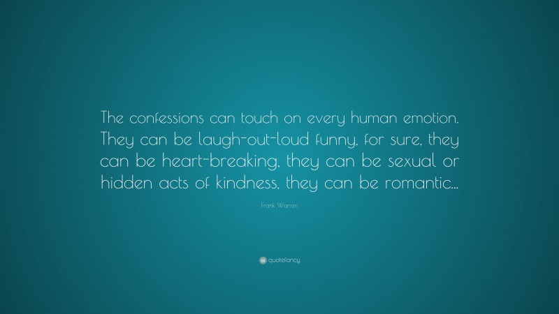 Frank Warren Quote: “The confessions can touch on every human emotion. They can be laugh-out-loud funny, for sure, they can be heart-breaking, they can be sexual or hidden acts of kindness, they can be romantic...”