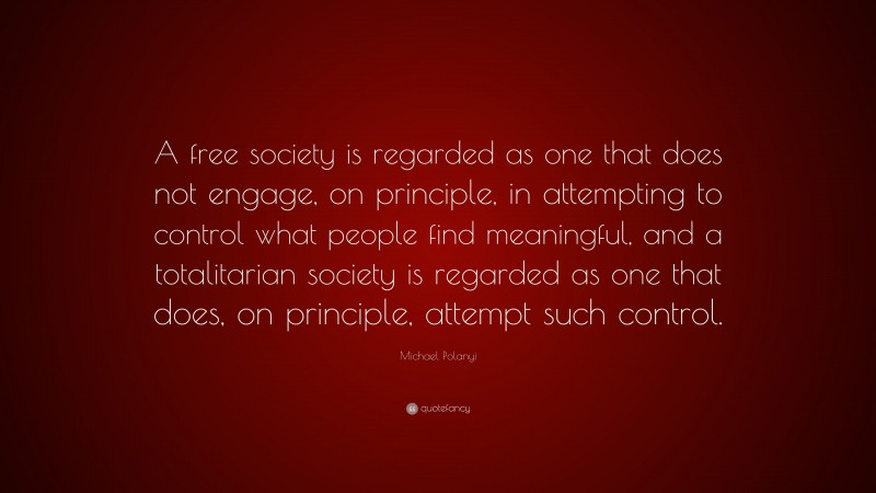 Michael Polanyi Quote: “A free society is regarded as one that does not engage, on principle, in attempting to control what people find meaningful, and a totalitarian society is regarded as one that does, on principle, attempt such control.”