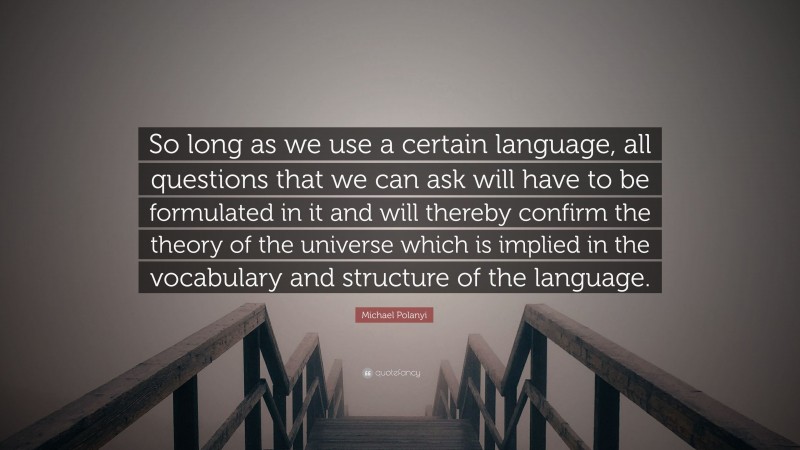 Michael Polanyi Quote: “So long as we use a certain language, all questions that we can ask will have to be formulated in it and will thereby confirm the theory of the universe which is implied in the vocabulary and structure of the language.”