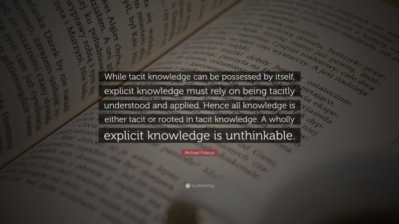Michael Polanyi Quote: “While tacit knowledge can be possessed by itself, explicit knowledge must rely on being tacitly understood and applied. Hence all knowledge is either tacit or rooted in tacit knowledge. A wholly explicit knowledge is unthinkable.”