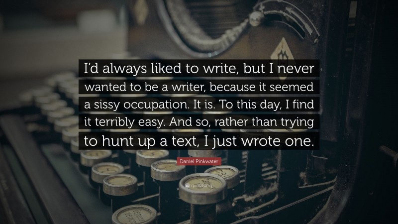 Daniel Pinkwater Quote: “I’d always liked to write, but I never wanted to be a writer, because it seemed a sissy occupation. It is. To this day, I find it terribly easy. And so, rather than trying to hunt up a text, I just wrote one.”
