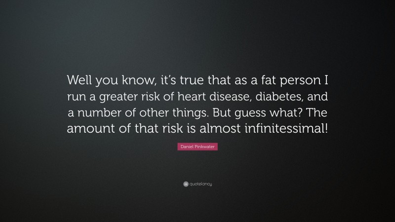 Daniel Pinkwater Quote: “Well you know, it’s true that as a fat person I run a greater risk of heart disease, diabetes, and a number of other things. But guess what? The amount of that risk is almost infinitessimal!”