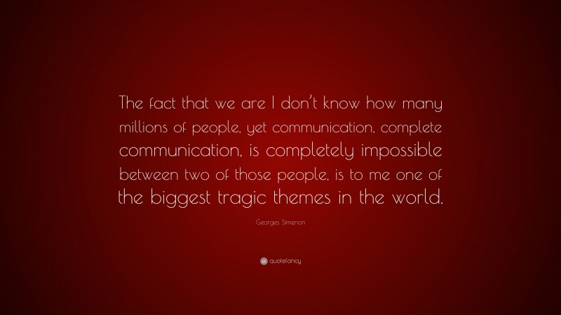 Georges Simenon Quote: “The fact that we are I don’t know how many millions of people, yet communication, complete communication, is completely impossible between two of those people, is to me one of the biggest tragic themes in the world.”