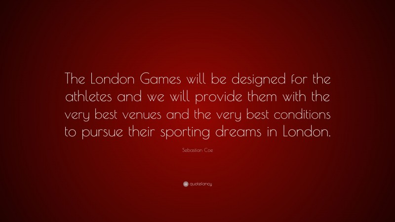 Sebastian Coe Quote: “The London Games will be designed for the athletes and we will provide them with the very best venues and the very best conditions to pursue their sporting dreams in London.”