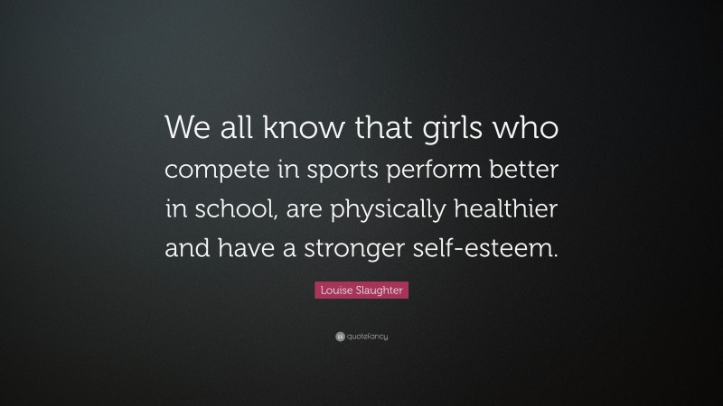 Louise Slaughter Quote: “We all know that girls who compete in sports perform better in school, are physically healthier and have a stronger self-esteem.”