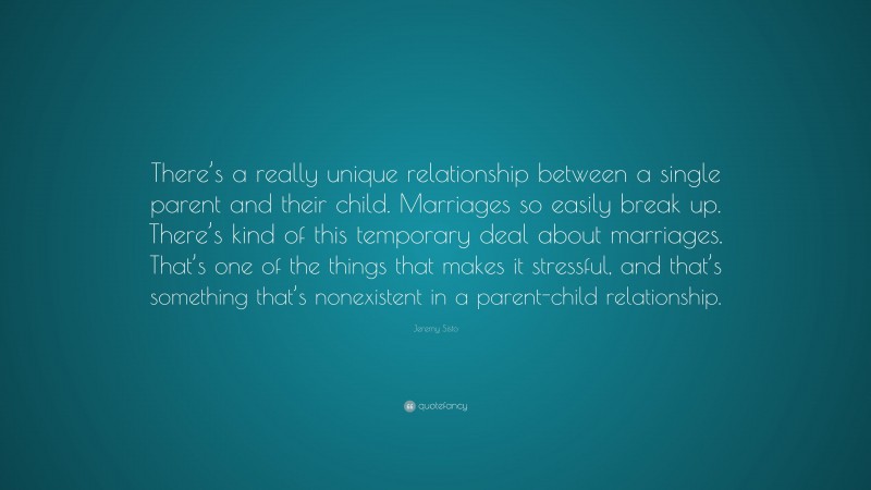 Jeremy Sisto Quote: “There’s a really unique relationship between a single parent and their child. Marriages so easily break up. There’s kind of this temporary deal about marriages. That’s one of the things that makes it stressful, and that’s something that’s nonexistent in a parent-child relationship.”