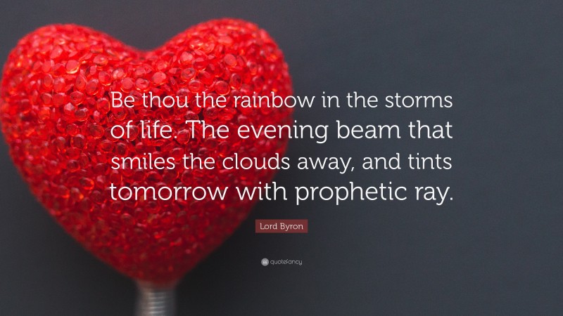 Lord Byron Quote: “Be thou the rainbow in the storms of life. The evening beam that smiles the clouds away, and tints tomorrow with prophetic ray.”