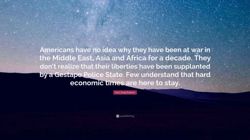 Paul Craig Roberts Quote: “Americans have no idea why they have been at war in the Middle East, Asia and Africa for a decade. They don’t realize that their liberties have been supplanted by a Gestapo Police State. Few understand that hard economic times are here to stay.”
