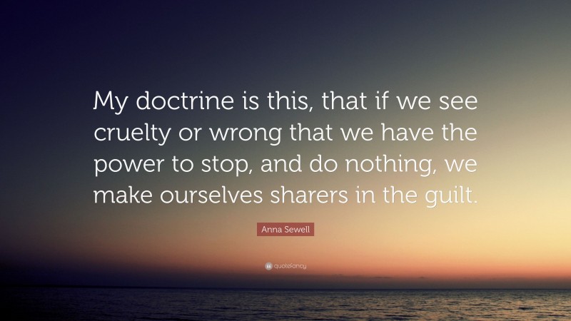 Anna Sewell Quote: “My doctrine is this, that if we see cruelty or wrong that we have the power to stop, and do nothing, we make ourselves sharers in the guilt.”