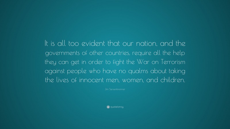 Jim Sensenbrenner Quote: “It is all too evident that our nation, and the governments of other countries, require all the help they can get in order to fight the War on Terrorism against people who have no qualms about taking the lives of innocent men, women, and children.”