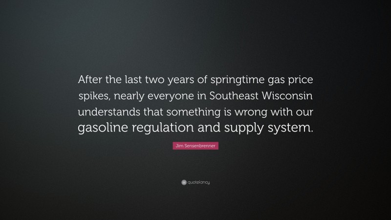 Jim Sensenbrenner Quote: “After the last two years of springtime gas price spikes, nearly everyone in Southeast Wisconsin understands that something is wrong with our gasoline regulation and supply system.”
