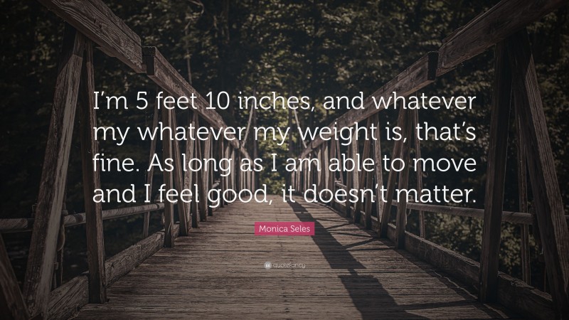 Monica Seles Quote: “I’m 5 feet 10 inches, and whatever my whatever my weight is, that’s fine. As long as I am able to move and I feel good, it doesn’t matter.”