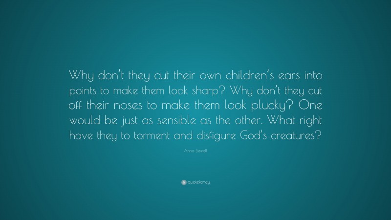 Anna Sewell Quote: “Why don’t they cut their own children’s ears into points to make them look sharp? Why don’t they cut off their noses to make them look plucky? One would be just as sensible as the other. What right have they to torment and disfigure God’s creatures?”