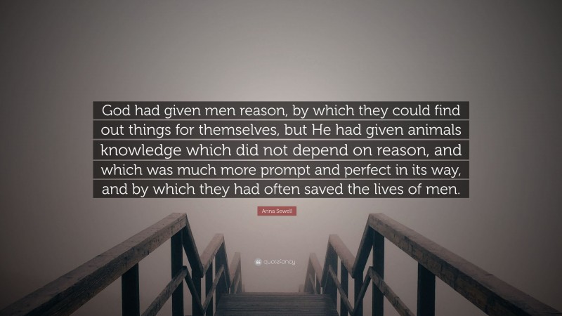 Anna Sewell Quote: “God had given men reason, by which they could find out things for themselves, but He had given animals knowledge which did not depend on reason, and which was much more prompt and perfect in its way, and by which they had often saved the lives of men.”